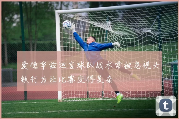 爱德华兹坦言球队战术常被忽视头铁行为让比赛变得复杂