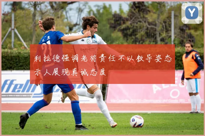 利拉德强调老将责任不以教导姿态示人展现真诚态度