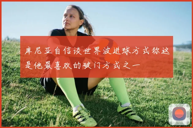 库尼亚自信谈世界波进球方式称这是他最喜欢的破门方式之一