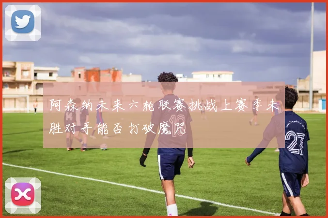 阿森纳未来六轮联赛挑战上赛季未胜对手能否打破魔咒