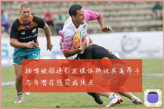 杨鸣被驱逐引发媒体热议其高昂斗志与潜在惩罚成焦点