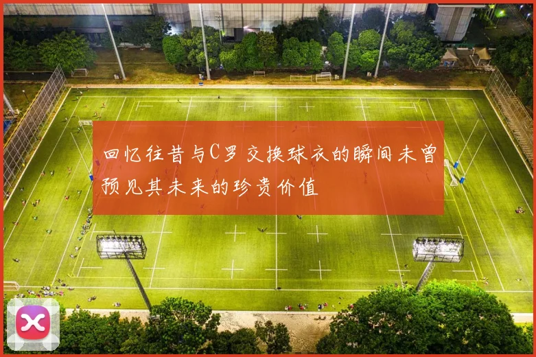 回忆往昔与C罗交换球衣的瞬间未曾预见其未来的珍贵价值