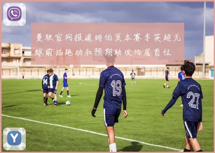 曼联官网报道姆伯莫本赛季英超无球前插跑动和预期助攻均居首位