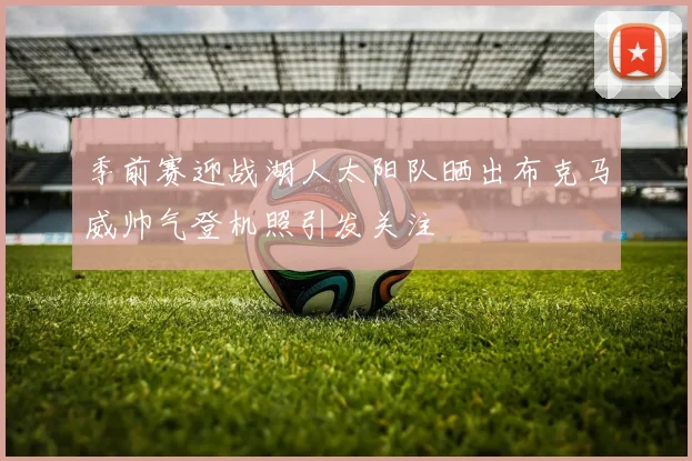 季前赛迎战湖人太阳队晒出布克马威帅气登机照引发关注
