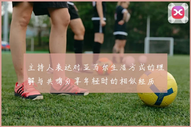 主持人表达对亚马尔生活方式的理解与共鸣分享年轻时的相似经历