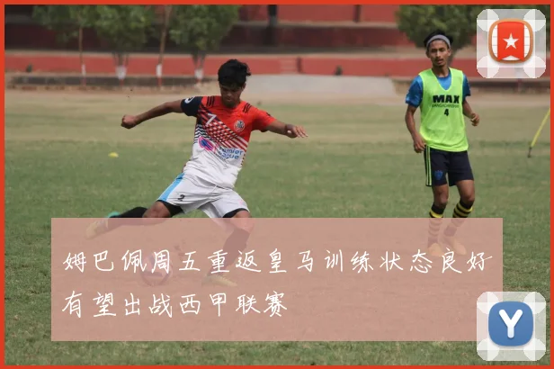 姆巴佩周五重返皇马训练状态良好有望出战西甲联赛
