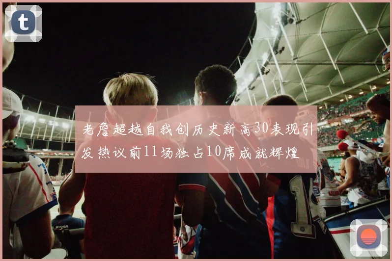 老詹超越自我创历史新高30表现引发热议前11场独占10席成就辉煌