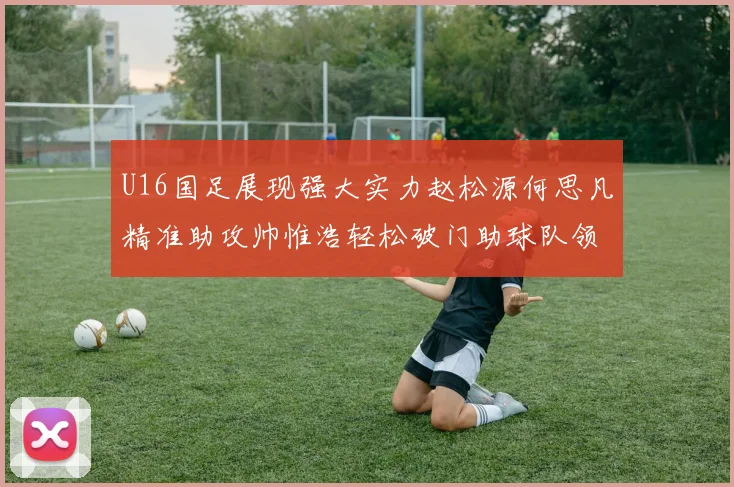 U16国足展现强大实力赵松源何思凡精准助攻帅惟浩轻松破门助球队领先