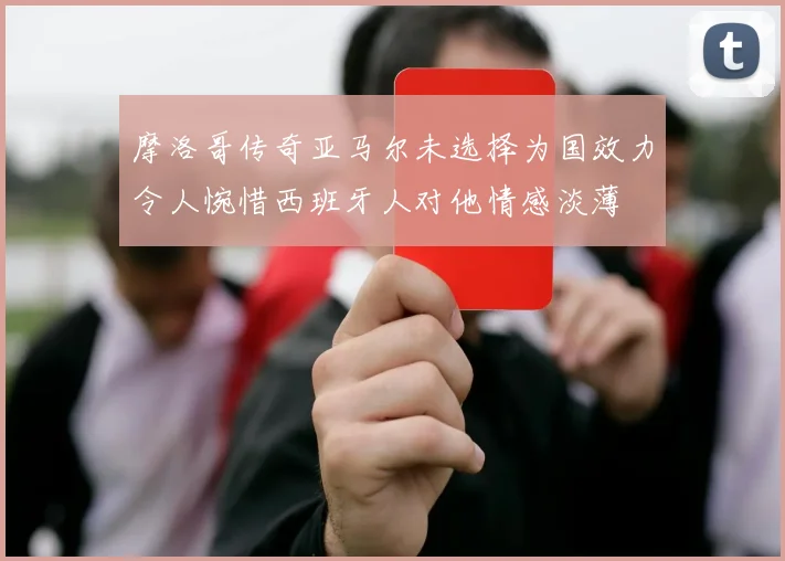 摩洛哥传奇亚马尔未选择为国效力令人惋惜西班牙人对他情感淡薄