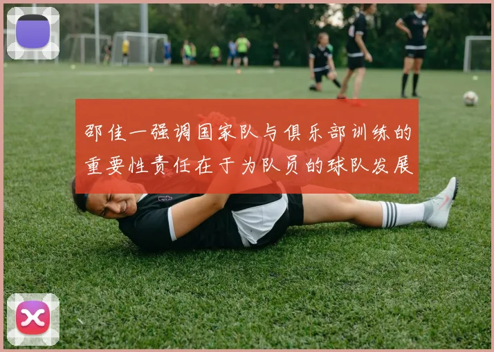 邵佳一强调国家队与俱乐部训练的重要性责任在于为队员的球队发展贡献力量