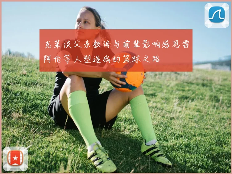 克莱谈父亲教诲与前辈影响感恩雷阿伦等人塑造我的篮球之路