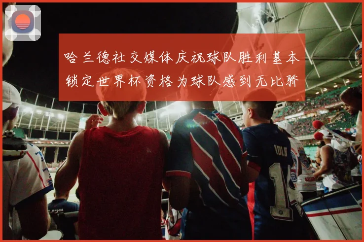 哈兰德社交媒体庆祝球队胜利基本锁定世界杯资格为球队感到无比骄傲