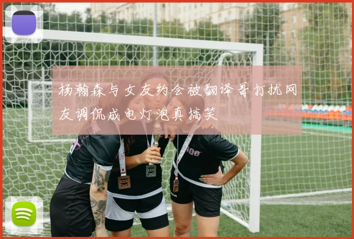 杨瀚森与女友约会被翻译哥打扰网友调侃成电灯泡真搞笑