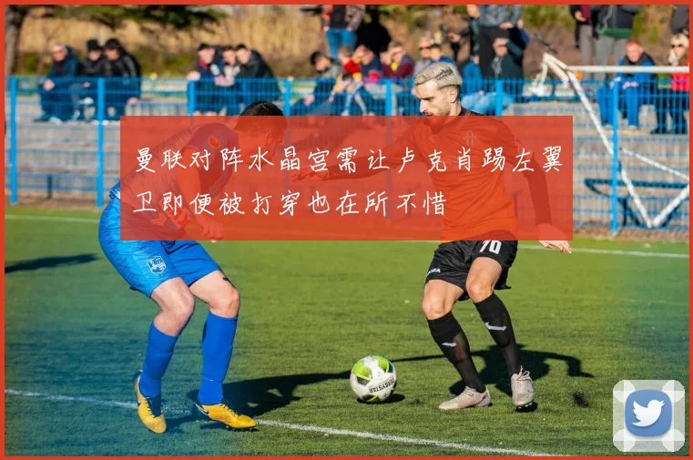 曼联对阵水晶宫需让卢克肖踢左翼卫即便被打穿也在所不惜