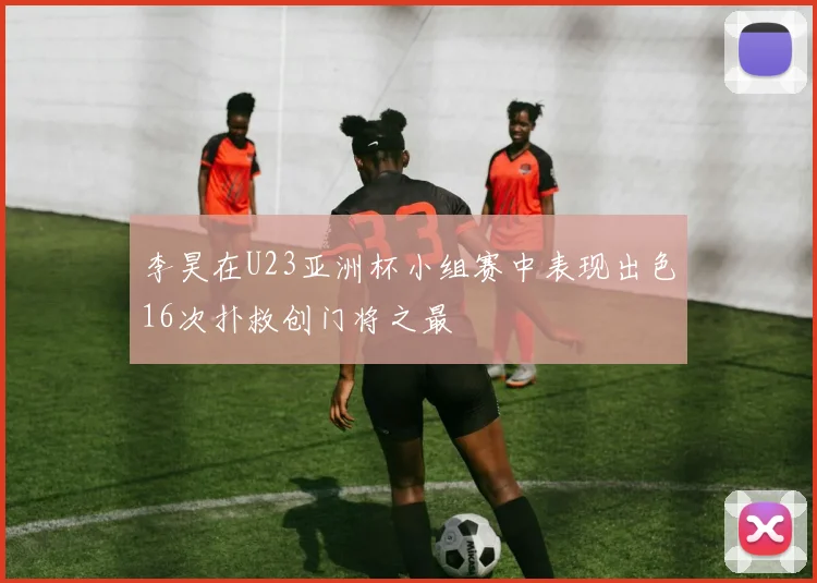 李昊在U23亚洲杯小组赛中表现出色16次扑救创门将之最