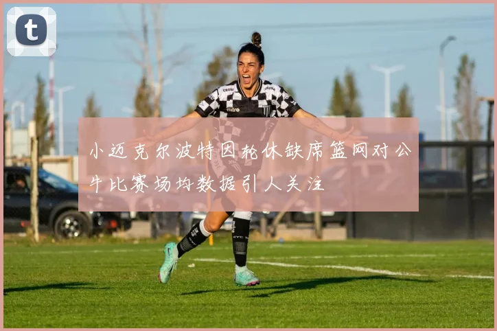 小迈克尔波特因轮休缺席篮网对公牛比赛场均数据引人关注