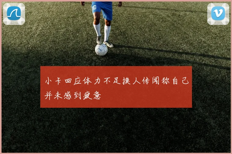 小卡回应体力不足换人传闻称自己并未感到疲惫