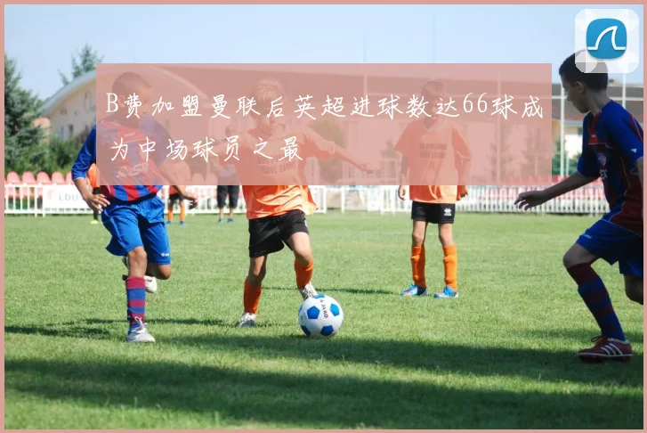 B费加盟曼联后英超进球数达66球成为中场球员之最