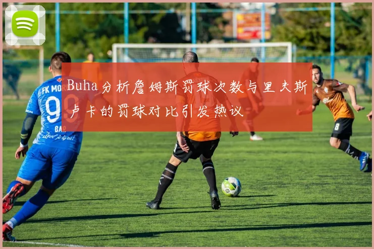 Buha分析詹姆斯罚球次数与里夫斯卢卡的罚球对比引发热议