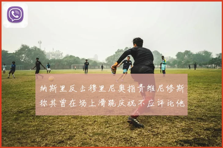 纳斯里反击穆里尼奥指责维尼修斯称其曾在场上滑跪庆祝不应评论他人