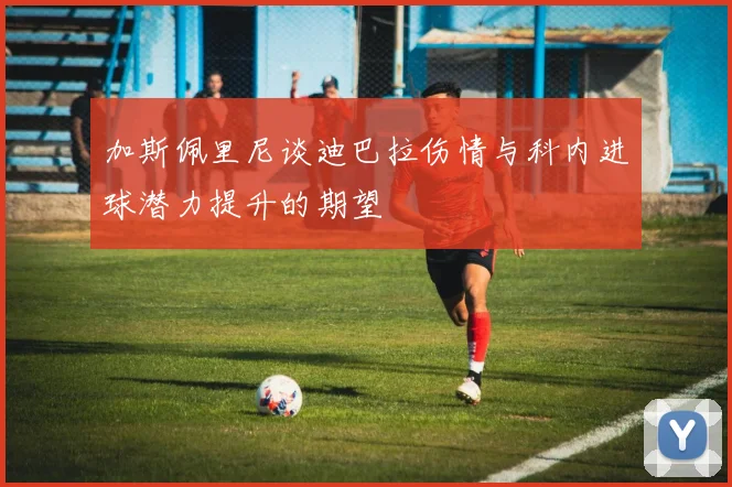 加斯佩里尼谈迪巴拉伤情与科内进球潜力提升的期望
