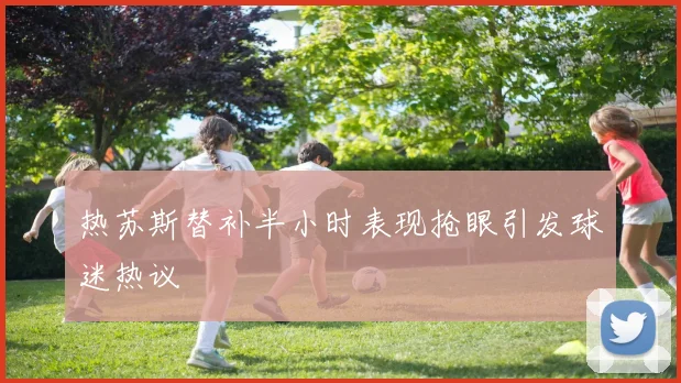 热苏斯替补半小时表现抢眼引发球迷热议