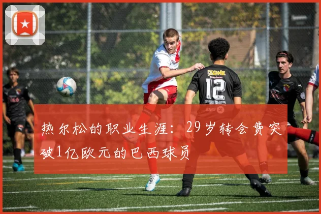 热尔松的职业生涯：29岁转会费突破1亿欧元的巴西球员