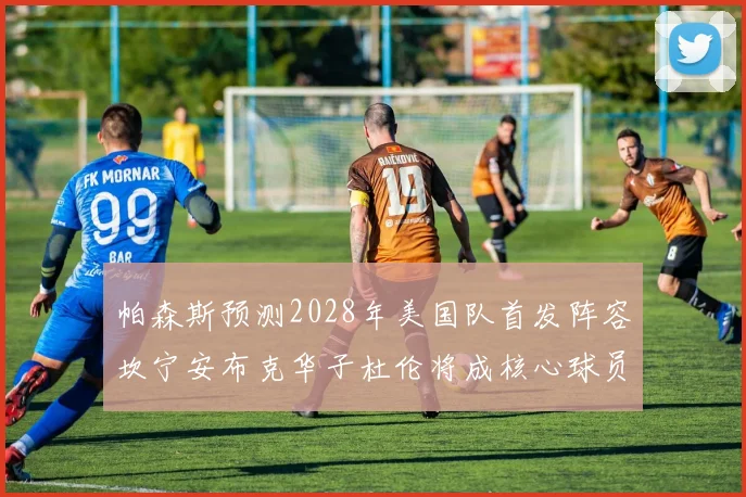 帕森斯预测2028年美国队首发阵容坎宁安布克华子杜伦将成核心球员