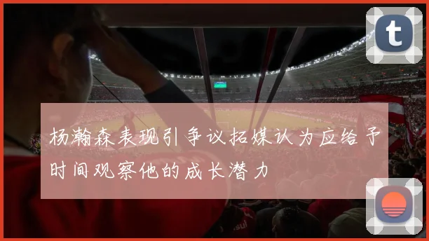杨瀚森表现引争议拓媒认为应给予时间观察他的成长潜力