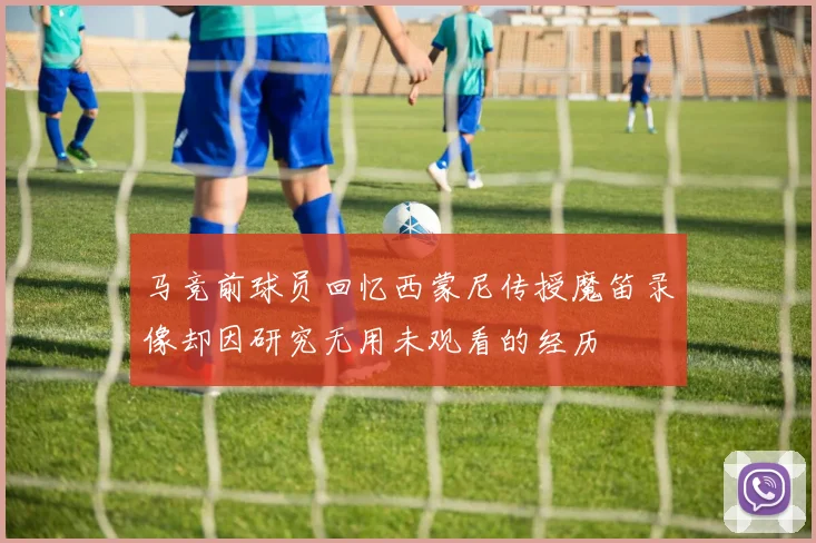 马竞前球员回忆西蒙尼传授魔笛录像却因研究无用未观看的经历