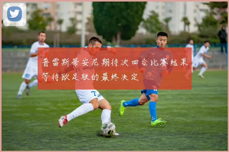 普雷斯蒂安尼期待次回合比赛结果等待欧足联的最终决定