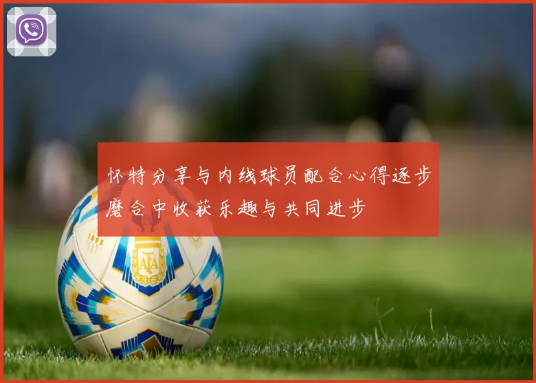 怀特分享与内线球员配合心得逐步磨合中收获乐趣与共同进步