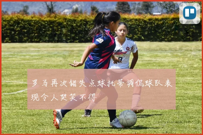罗马再次错失点球托蒂调侃球队表现令人哭笑不得